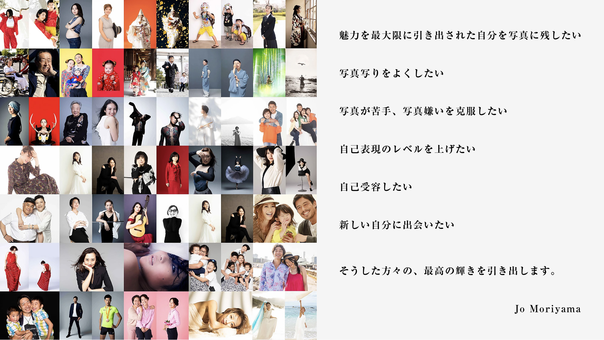 魅力を最大限に引き出された自分を写真に残したい
						写真写りをよくしたい、写真が苦手、写真嫌いを克服したい自己表現のレベルを上げたい、
						自己受容したい、新しい自分に出会いたい、そうした方々の、最高の輝きを引き出します。
						Jo Moriyama